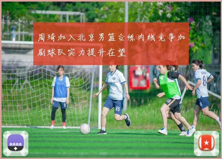 周琦加入北京男篮合练内线竞争加剧球队实力提升在望