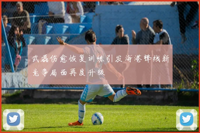 武磊伤愈恢复训练引发海港锋线新竞争局面再度升级