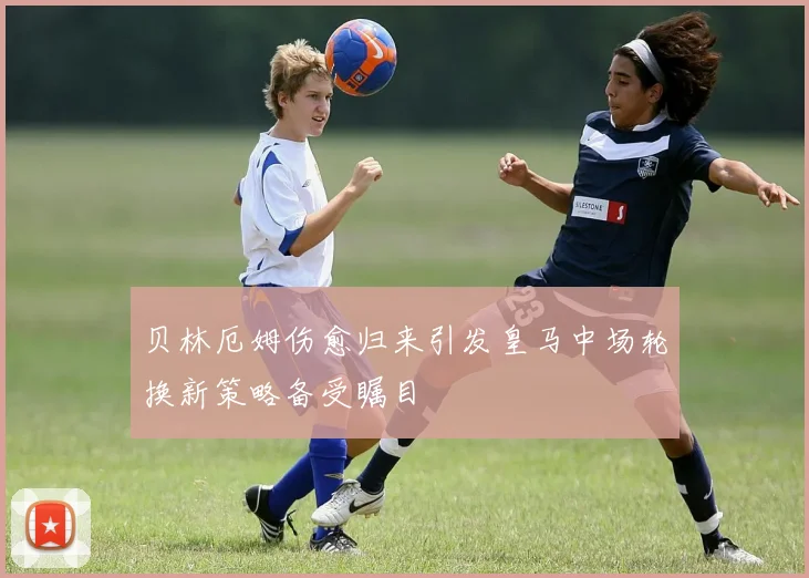 贝林厄姆伤愈归来引发皇马中场轮换新策略备受瞩目