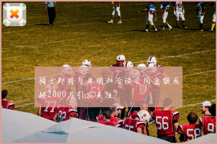 骑士即将与库明加洽谈合同金额或超2000万引发关注