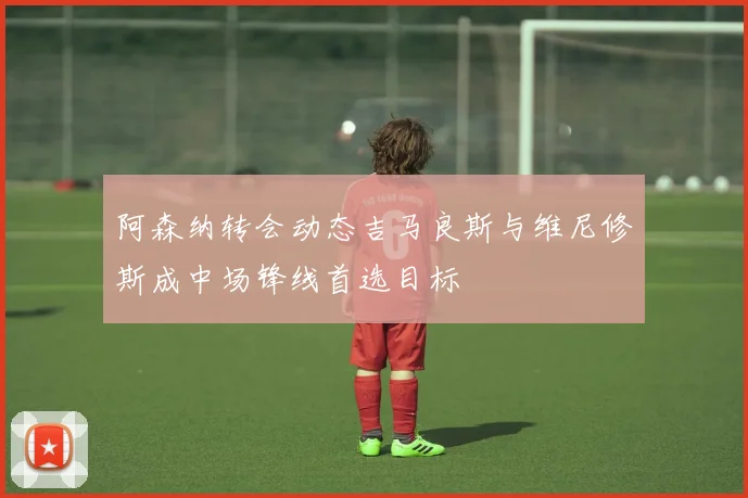 阿森纳转会动态吉马良斯与维尼修斯成中场锋线首选目标
