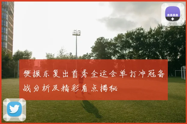 樊振东复出首秀全运会单打冲冠备战分析及精彩看点揭秘