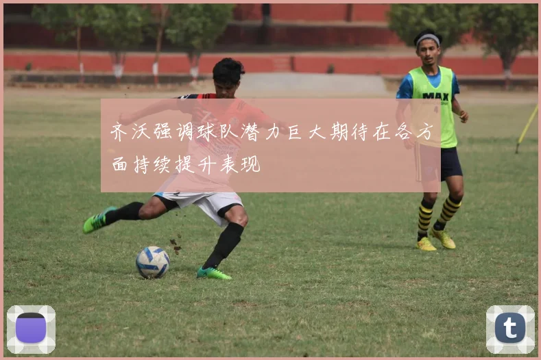 齐沃强调球队潜力巨大期待在各方面持续提升表现